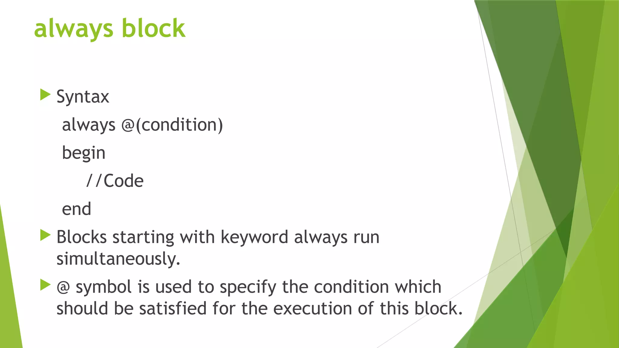 always block
 Syntax
always @(condition)
begin
//Code
end
 Blocks starting with keyword always run
simultaneously.
 @ symbol is used to specify the condition which
should be satisfied for the execution of this block.
 