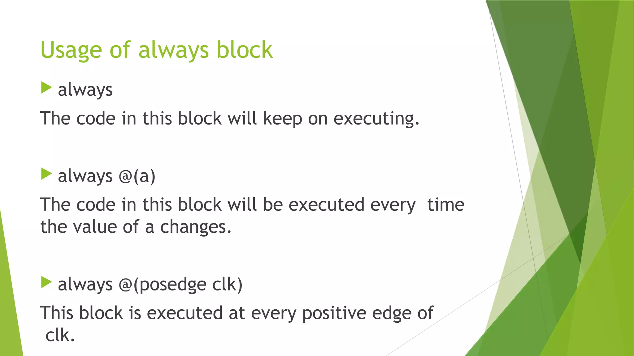 Usage of always block
 always
The code in this block will keep on executing.
 always @(a)
The code in this block will be executed every time
the value of a changes.
 always @(posedge clk)
This block is executed at every positive edge of
clk.
 