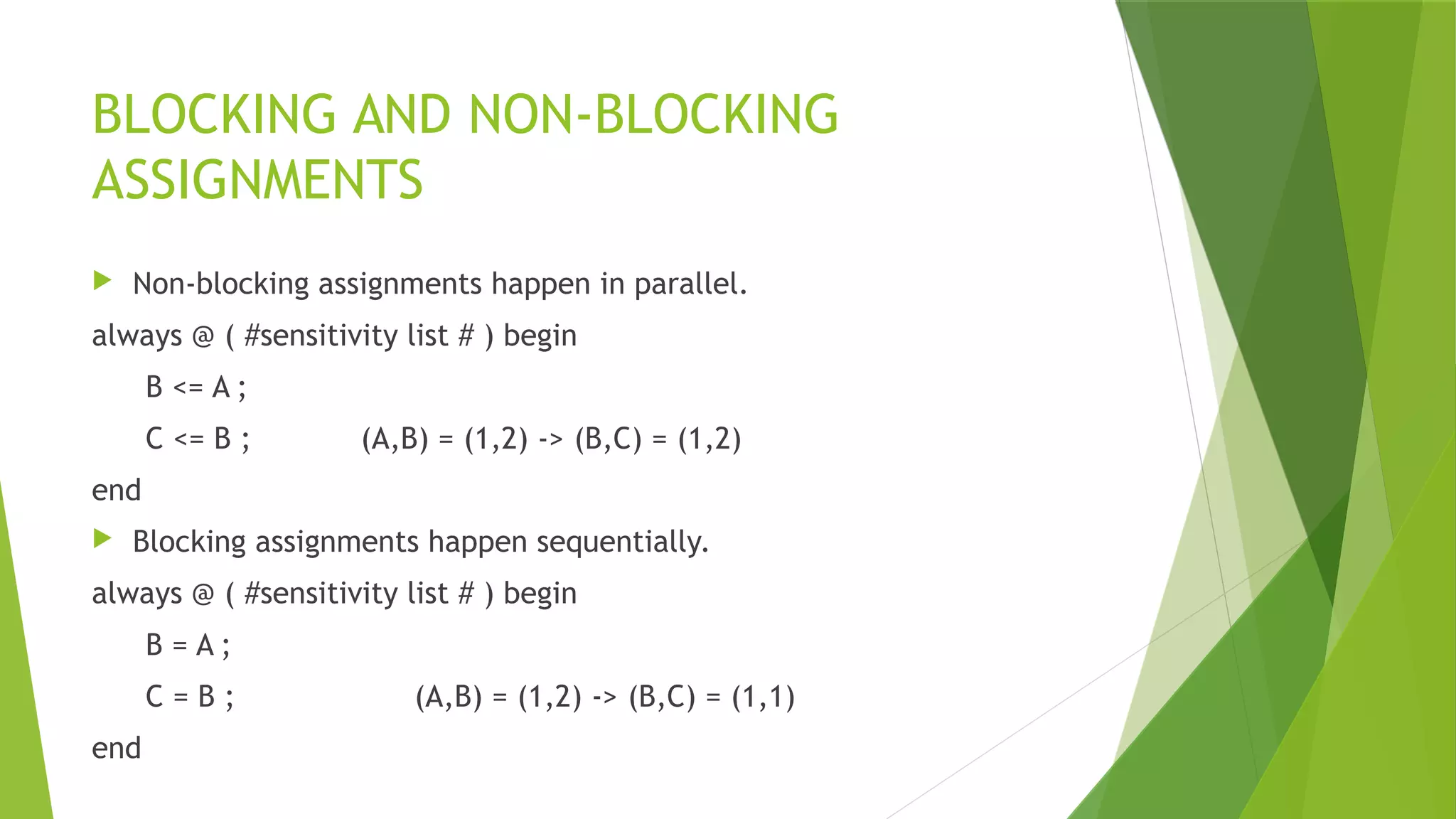 BLOCKING AND NON-BLOCKING
ASSIGNMENTS
 Non-blocking assignments happen in parallel.
always @ ( #sensitivity list # ) begin
B <= A ;
C <= B ; (A,B) = (1,2) -> (B,C) = (1,2)
end
 Blocking assignments happen sequentially.
always @ ( #sensitivity list # ) begin
B = A ;
C = B ; (A,B) = (1,2) -> (B,C) = (1,1)
end
 