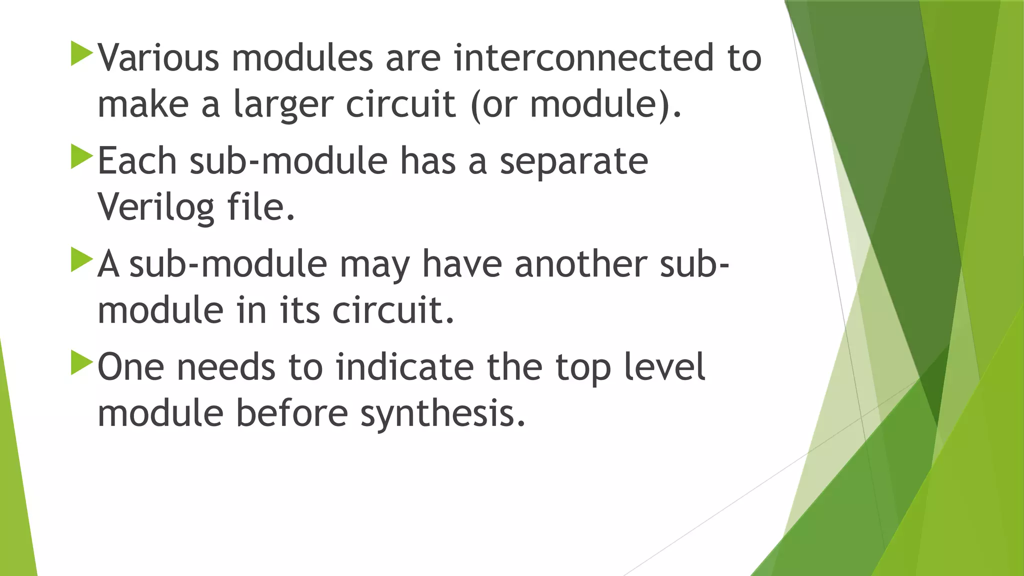 Various modules are interconnected to
make a larger circuit (or module).
Each sub-module has a separate
Verilog file.
A sub-module may have another sub-
module in its circuit.
One needs to indicate the top level
module before synthesis.
 