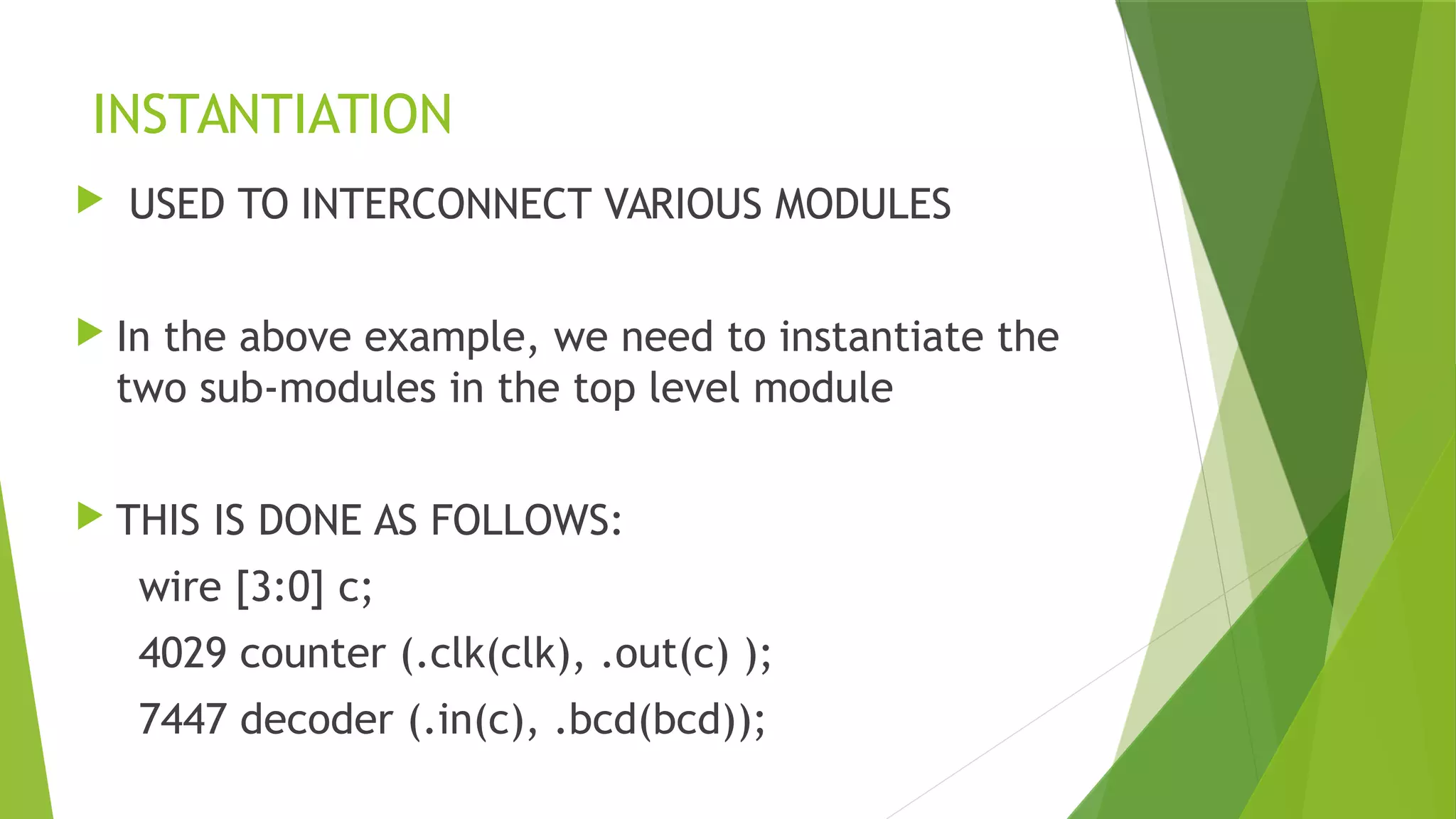 INSTANTIATION
 USED TO INTERCONNECT VARIOUS MODULES
 In the above example, we need to instantiate the
two sub-modules in the top level module
 THIS IS DONE AS FOLLOWS:
wire [3:0] c;
4029 counter (.clk(clk), .out(c) );
7447 decoder (.in(c), .bcd(bcd));
 