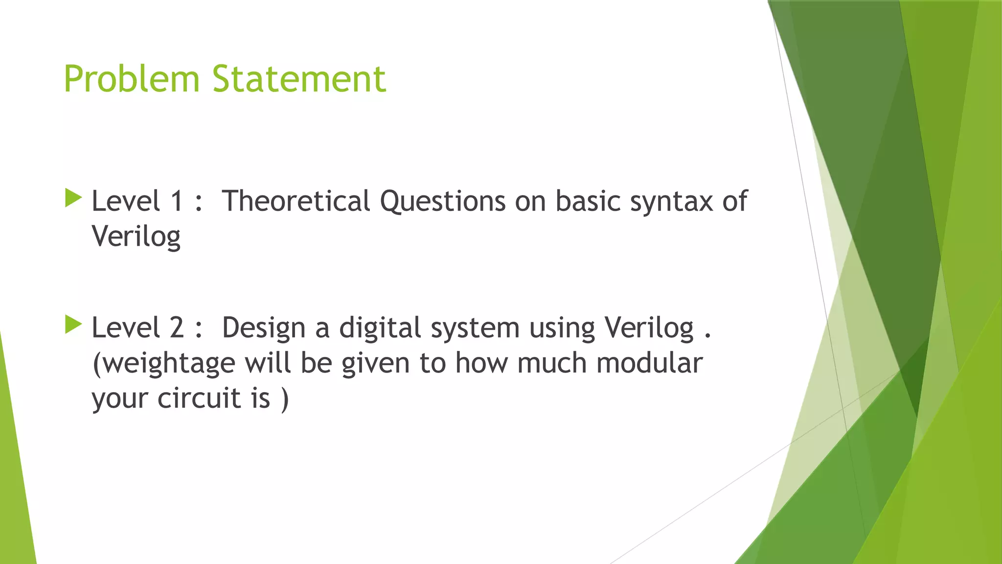 Problem Statement
 Level 1 : Theoretical Questions on basic syntax of
Verilog
 Level 2 : Design a digital system using Verilog .
(weightage will be given to how much modular
your circuit is )
 
