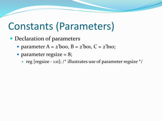 Constants (Parameters)
 Declaration of parameters
 parameter A = 2’b00, B = 2’b01, C = 2’b10;
 parameter regsize = 8;
 reg [regsize - 1:0]; /* illustrates use of parameter regsize */
 