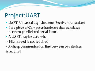 Project:UART
 UART: Universal asynchronous Receiver transmitter
 Its a piece of Computer hardware that translates
between parallel and serial forms.
• A UART may be used when:
– High speed is not required
– A cheap communication line between two devices
is required
 