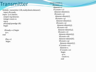 Transmitter
module transmitter (clk,ready,datain,dataout);
input clk,ready;
input [7:0] datain;
output reg dataout;
integer count=0;
reg q;
always@(posedge clk)
begin
if(ready==1) begin
q=1;
end
if(q==1)
begin
count=count+1;
if(count==1)
dataout=0;
if (count==2)
dataout=datain[0];
if(count==3)
dataout=datain[1];
if(count==4)
dataout=datain[2];
if(count==5)
dataout=datain[3];
if(count==6)
dataout=datain[4];
if(count==7)
dataout=datain[5];
if(count==8)
dataout=datain[6];
if(count==9)
dataout=datain[7];
if (count==10)
dataout=1;
if (count==11)
begin
q=0;
count=0;
end
 