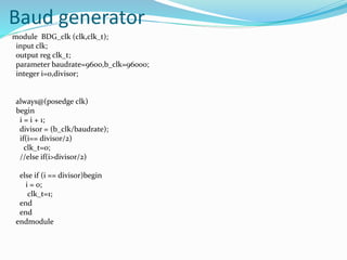Baud generator
module BDG_clk (clk,clk_t);
input clk;
output reg clk_t;
parameter baudrate=9600,b_clk=96000;
integer i=0,divisor;
always@(posedge clk)
begin
i = i + 1;
divisor = (b_clk/baudrate);
if(i== divisor/2)
clk_t=0;
//else if(i>divisor/2)
else if (i == divisor)begin
i = 0;
clk_t=1;
end
end
endmodule
 