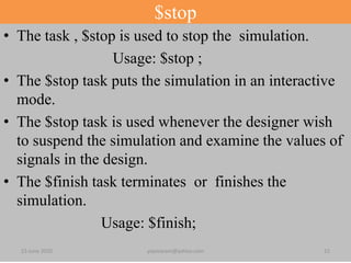 $stop
• The task , $stop is used to stop the simulation.
Usage: $stop ;
• The $stop task puts the simulation in an interactive
mode.
• The $stop task is used whenever the designer wish
to suspend the simulation and examine the values of
signals in the design.
• The $finish task terminates or finishes the
simulation.
Usage: $finish;
23 June 2020 yayavaram@yahoo.com 15
 
