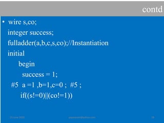 contd
• wire s,co;
integer success;
fulladder(a,b,c,s,co);//Instantiation
initial
begin
success = 1;
#5 a =1 ,b=1,c=0 ; #5 ;
if((s!=0)||(co!=1))
23 June 2020 yayavaram@yahoo.com 18
 