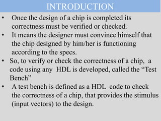 • Once the design of a chip is completed its
correctness must be verified or checked.
• It means the designer must convince himself that
the chip designed by him/her is functioning
according to the specs.
• So, to verify or check the correctness of a chip, a
code using any HDL is developed, called the “Test
Bench”
• A test bench is defined as a HDL code to check
the correctness of a chip, that provides the stimulus
(input vectors) to the design.
INTRODUCTION
 