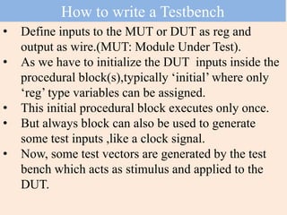 • Define inputs to the MUT or DUT as reg and
output as wire.(MUT: Module Under Test).
• As we have to initialize the DUT inputs inside the
procedural block(s),typically ‘initial’ where only
‘reg’ type variables can be assigned.
• This initial procedural block executes only once.
• But always block can also be used to generate
some test inputs ,like a clock signal.
• Now, some test vectors are generated by the test
bench which acts as stimulus and applied to the
DUT.
How to write a Testbench
 