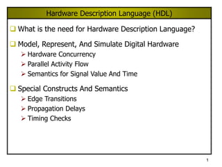 1
Hardware Description Language (HDL)
 What is the need for Hardware Description Language?
 Model, Represent, And Simulate Digital Hardware
 Hardware Concurrency
 Parallel Activity Flow
 Semantics for Signal Value And Time
 Special Constructs And Semantics
 Edge Transitions
 Propagation Delays
 Timing Checks
 