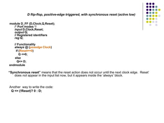 D flip-flop, positive-edge triggered, with synchronous reset (active low)
module D_FF (D,Clock,Q,Reset);
/* Port modes */
input D,Clock,Reset;
output Q;
// Registered identifiers
reg Q;
// Functionality
always @ (posedge Clock)
if (Reset==0)
Q <=0;
else
Q<= D;
endmodule
“Synchronous reset” means that the reset action does not occur until the next clock edge. Reset’
does not appear in the input list now, but it appears inside the ‘always’ block.
Another way to write the code:
Q <= (!Reset)? 0 : D;
 
