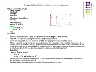 Two-input NAND and Exclusive OR using non-blocking assignments
module example3(a,b,c,d);
// Port modes
input a, b;
output c;
output d;
// Registered identifiers
reg c,d;
// Functionality
always @ (a or b)
begin
c <= ~(a & b);
d <= a ^ b;
end
endmodule
•
Enclose multiple output signal assignments inside a “begin” - “end” block;
• The “<= “ non-blocking assignment was used in this example.
• Inside an always block, non-blocking and blocking assignments cannot be mixed.
• All non-blocking assignments are evaluated using the values that the variables have when the
always block is entered. Thus a given variable has the same value for all the statements in the
block. The meaning of non-blocking is that the result of each assignment is not seen until the end
of an always block. All non-blocking assignments are evaluated in parallel.
Example :
always @(a or b or c)
b<= a
if (b) // “b” will be the old “b”
• When there are multiple assignments to the same variable inside an always block, the result of
the last assignment is maintained.
• Blocking assignments are recommended for combinational circuits.
a
b
c
d
 