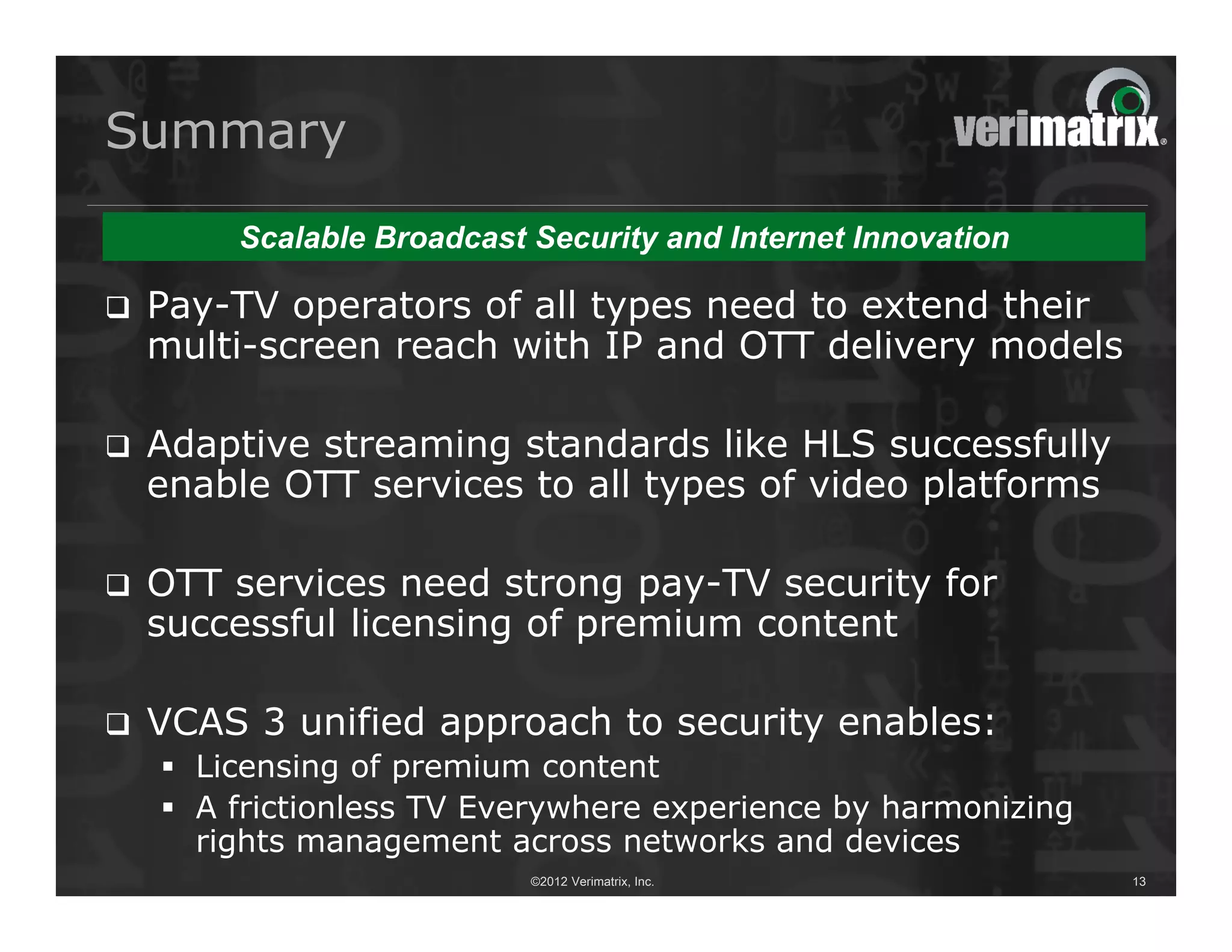 Summary

        Scalable Broadcast Security and Internet Innovation

   Pay-TV operators of all types need to extend their
    multi-screen reach with IP and OTT delivery models

   Adaptive streaming standards like HLS successfully
    enable OTT services to all types of video platforms

   OTT services need strong pay-TV security for
    successful licensing of premium content

   VCAS 3 unified approach to security enables:
     Licensing of premium content
     A frictionless TV Everywhere experience by harmonizing
      rights management across networks and devices
                           ©2012 Verimatrix, Inc.              13
 