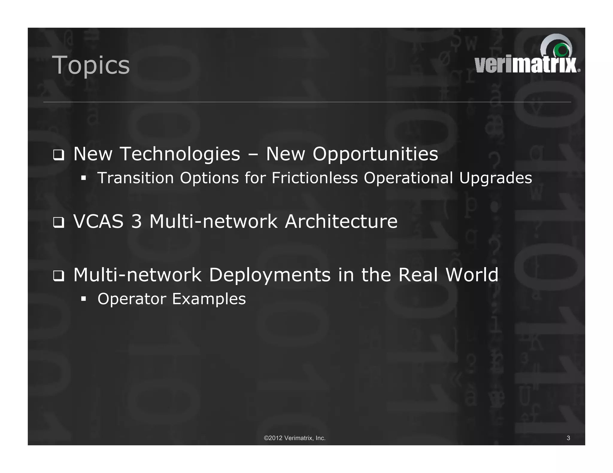 Topics


   New Technologies – New Opportunities
     Transition Options for Frictionless Operational Upgrades

   VCAS 3 Multi-network Architecture

   Multi-network Deployments in the Real World
     Operator Examples




                           ©2012 Verimatrix, Inc.                3
 