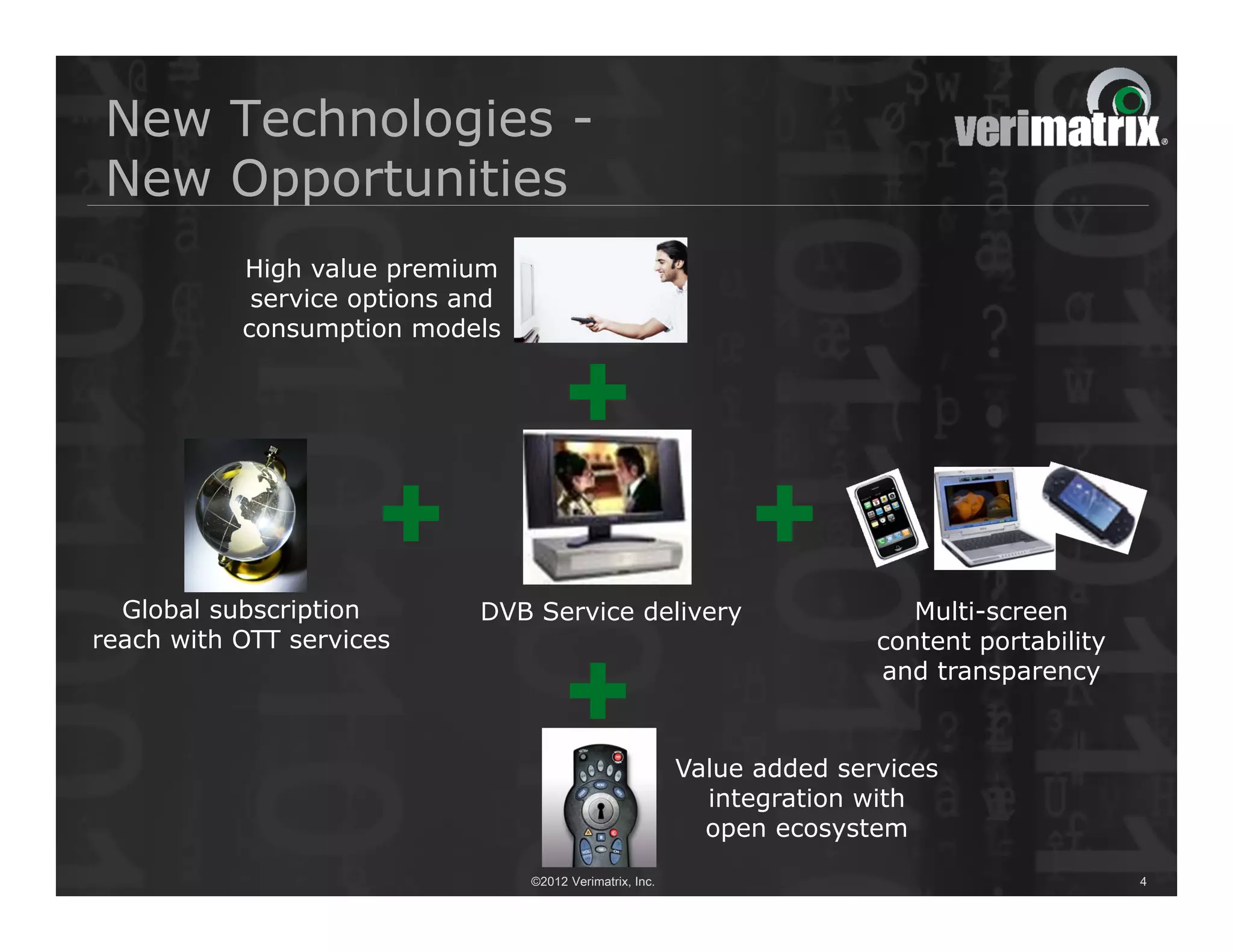 New Technologies -
New Opportunities
           High value premium
            service options and
           consumption models




  Global subscription        DVB Service delivery                            Multi-screen
reach with OTT services                                                   content portability
                                                                          and transparency


                                                           Value added services
                                                             integration with
                                                             open ecosystem
                                  ©2012 Verimatrix, Inc.                                        4
 
