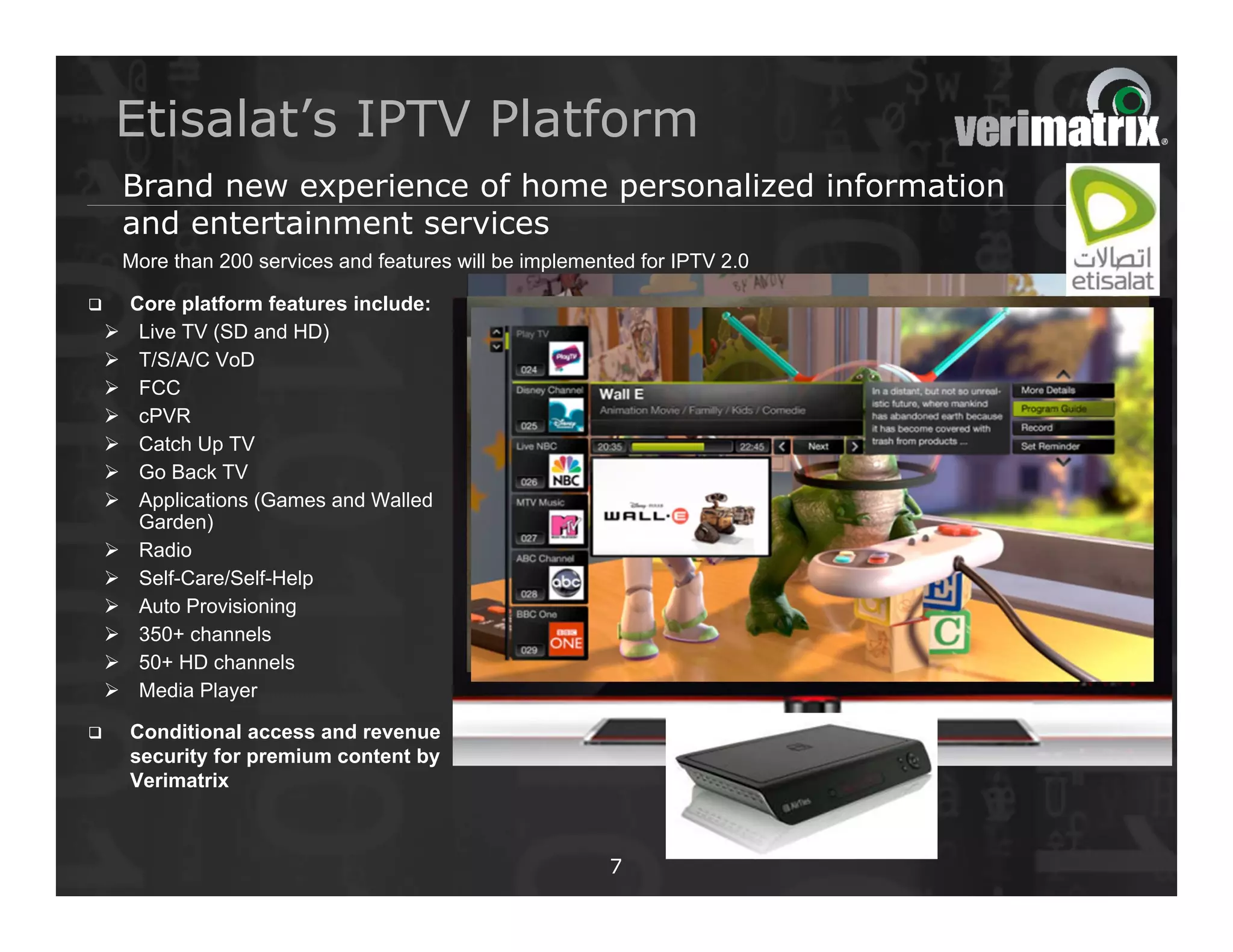 Etisalat’s IPTV Platform
        Brand new experience of home personalized information
        and entertainment services
        More than 200 services and features will be implemented for IPTV 2.0

       Core platform features include:
        Live TV (SD and HD)
        T/S/A/C VoD
        FCC
        cPVR
        Catch Up TV
        Go Back TV
        Applications (Games and Walled
         Garden)
        Radio
        Self-Care/Self-Help
        Auto Provisioning
        350+ channels
        50+ HD channels
        Media Player

       Conditional access and revenue
        security for premium content by
        Verimatrix



                                                            7
 