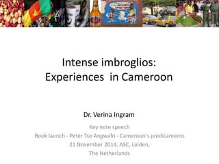 Intense imbroglios:
Experiences in Cameroon
Dr. Verina Ingram
Key note speech
Book launch - Peter Tse Angwafo - Cameroon's predicaments
21 November 2014, ASC, Leiden,
The Netherlands
 