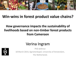 Win-wins in forest product value chains?
How governance impacts the sustainability of
livelihoods based on non-timber forest products
from Cameroon
Verina Ingram
PhD defence
18 March 2014, Agnietenkapel, University of Amsterdam,
The Netherlands
 