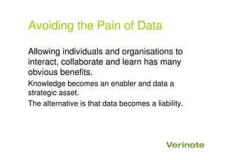 Avoiding the Pain of Data
Allowing individuals and organisations to
interact, collaborate and learn has many
obvious benefits.
Knowledge becomes an enabler and data a
strategic asset.
The alternative is that data becomes a liability.
 