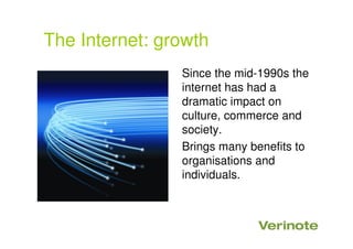 The Internet: growth
Since the mid-1990s the
internet has had a
dramatic impact on
culture, commerce and
society.
Brings many benefits to
organisations and
individuals.
 