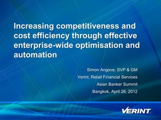 Increasing competitiveness and
    cost efficiency through effective
    enterprise-wide optimisation and
    automation
                         Simon Angove, SVP & GM
                    Verint, Retail Financial Services
                              Asian Banker Summit
                            Bangkok, April 26, 2012




1
 