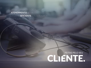 FEITAS PELO SEU 
COM INFORMAÇÕES DETALHADAS, 
O ATENDIMENTO SE DÁ 
DE FORMA EFICIENTE E INTERLIGADA 
COM TODAS AS INTERAÇÕES 
CLIENTE. 
 