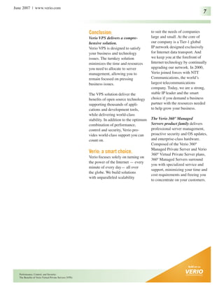 June 2007 | www.verio.com
                                                                                                                                7


                                                         Conclusion:                             to suit the needs of companies
                                                         Verio VPS delivers a compre-            large and small. At the core of
                                                         hensive solution.                       our company is a Tier-1 global
                                                         Verio VPS is designed to satisfy        IP network designed exclusively
                                                         your business and technology            for Internet data transport. And
                                                         issues. The turnkey solution            we keep you at the forefront of
                                                         minimizes the time and resources        Internet technology by continually
                                                         you need to allocate to server          upgrading our network. In 2000,
                                                         management, allowing you to             Verio joined forces with NTT
                                                         remain focused on pressing              Communications, the world’s
                                                         business issues.                        largest telecommunications
                                                                                                 company. Today, we are a strong,
                                                         The VPS solution deliver the            stable IP leader and the smart
                                                         benefits of open source technology      choice if you demand a business
                                                         supporting thousands of appli-          partner with the resources needed
                                                         cations and development tools,          to help grow your business.
                                                         while delivering world-class
                                                         stability. In addition to the optimum   The Verio 360° Managed
                                                         combination of performance,             Servers product family delivers
                                                         control and security, Verio pro-        professional server management,
                                                         vides world-class support you can       proactive security and OS updates,
                                                         count on.                               and enterprise-class hardware.
                                                                                                 Composed of the Verio 360°
                                                                                                 Managed Private Server and Verio
                                                         Verio: a smart choice.                  360° Virtual Private Server plans,
                                                         Verio focuses solely on turning on
                                                                                                 360º Managed Servers surround
                                                         the power of the Internet — every
                                                                                                 you with specialized service and
                                                         minute of every day— all over
                                                                                                 support, minimizing your time and
                                                         the globe. We build solutions
                                                                                                 cost requirements and freeing you
                                                         with unparalleled scalability
                                                                                                 to concentrate on your customers.




   Performance, Control, and Security:
   The Benefits of Verio Virtual Private Servers (VPS)
 