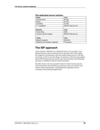 THE VIRTUAL SERVER HANDBOOK




                              The dedicated server solution
                                Setup                                       Cost
                                Internet server                             $5,000
                                Router                                      $1,500
                                CSU/DSU                                     $1,000
                                T-1 installation                            $300-$1,000 per line

                                Monthly                                     Cost
                                Frame relay                                 $200
                                Common carrier charges                      $300-$1,000 per line

                                Yearly                                      Cost
                                Network engineer                            $55,000+
                                Software and hardware upgrades              Thousands



                              The ISP approach
                              A less expensive alternative to a dedicated server is to "co-locate" your
                              Internet presence with you Internet Service Provider (ISP). ISPs usually
                              have aggressive hosting prices and may bundle hosting services with dial-
                              up services at little to no extra charge. As attractive as the price may appear,
                              typical ISP hosting solutions usually lacks the performance and technology
                              necessary to establish an effective Internet presence.
                              We offer clients a far more powerful solution for their Internet presence.
                              The Virtual Server System affords you the power that you need for your
                              website and the functionality to add additional components such as
                              ecommerce and multimedia applications.




COPYRIGHT  1999 DIGITAL TOOLS LLC.                                                                        10
 