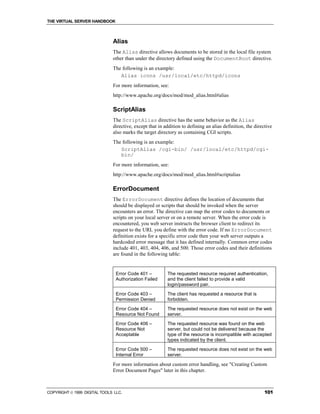 THE VIRTUAL SERVER HANDBOOK



                              Alias
                              The Alias directive allows documents to be stored in the local file system
                              other than under the directory defined using the DocumentRoot directive.
                              The following is an example:
                                 Alias icons /usr/local/etc/httpd/icons
                              For more information, see:
                              http://www.apache.org/docs/mod/mod_alias.html#alias

                              ScriptAlias
                              The ScriptAlias directive has the same behavior as the Alias
                              directive, except that in addition to defining an alias definition, the directive
                              also marks the target directory as containing CGI scripts.
                              The following is an example:
                                 ScriptAlias /cgi-bin/ /usr/local/etc/httpd/cgi-
                                 bin/
                              For more information, see:
                              http://www.apache.org/docs/mod/mod_alias.html#scriptalias

                              ErrorDocument
                              The ErrorDocument directive defines the location of documents that
                              should be displayed or scripts that should be invoked when the server
                              encounters an error. The directive can map the error codes to documents or
                              scripts on your local server or on a remote server. When the error code is
                              encountered, you web server instructs the browser client to redirect its
                              request to the URL you define with the error code. If no ErrorDocument
                              definition exists for a specific error code then your web server outputs a
                              hardcoded error message that it has defined internally. Common error codes
                              include 401, 403, 404, 406, and 500. Those error codes and their definitions
                              are found in the following table:


                                Error Code 401 –         The requested resource required authentication,
                                Authorization Failed     and the client failed to provide a valid
                                                         login/password pair.
                                Error Code 403 –         The client has requested a resource that is
                                Permission Denied        forbidden.

                                Error Code 404 –         The requested resource does not exist on the web
                                Resource Not Found       server.
                                Error Code 406 –         The requested resource was found on the web
                                Resource Not             server, but could not be delivered because the
                                Acceptable               type of the resource is incompatible with accepted
                                                         types indicated by the client.
                                Error Code 500 –         The requested resource does not exist on the web
                                Internal Error           server.

                              For more information about custom error handling, see "Creating Custom
                              Error Document Pages" later in this chapter.



COPYRIGHT  1999 DIGITAL TOOLS LLC.                                                                        101
 