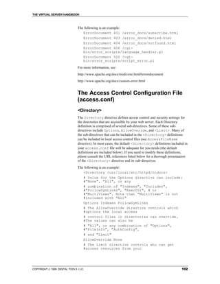 THE VIRTUAL SERVER HANDBOOK



                              The following is an example:
                                 ErrorDocument 401 /error_docs/subscribe.html
                                 ErrorDocument 403 /error_docs/denied.html
                                 ErrorDocument 404 /error_docs/notfound.html
                                 ErrorDocument 406 /cgi-
                                 bin/error_scripts/language_handler.pl
                                 ErrorDocument 500 /cgi-
                                 bin/error_scripts/script_error.pl
                              For more information, see:
                              http://www.apache.org/docs/mod/core.html#errordocument
                              http://www.apache.org/docs/custom-error.html


                              The Access Control Configuration File
                              (access.conf)
                              <Directory>
                              The Directory directive defines access control and security settings for
                              the directories that are accessible by your web server. Each Directory
                              definition is comprised of several sub-directives. Some of these sub-
                              directives include Options, AllowOveride, and <Limit>. Many of
                              the sub-directives that can be included in the <Directory> definitions
                              can be included in local access control files (see AccessFileName
                              directive). In most cases, the default <Directory> definitions included in
                              your access.conf file will be adequate for you needs (the default
                              definitions are included below). If you need to modify these definitions,
                              please consult the URL references listed below for a thorough presentation
                              of the <Directory> directive and its sub-directives.
                              The following is an example:
                                 <Directory /usr/local/etc/httpd/htdocs>
                                 # Value for the Options directive can include:
                                 #"None", "All", or any
                                 # combination of "Indexes", "Includes",
                                 #"FollowSymLinks", "ExecCGI", # or
                                 #"MultiViews". Note that "MultiViews" is not
                                 #included with "All"
                                 Options Indexes FollowSymLinks
                                 # The AllowOverride directive controls which
                                 #options the local access
                                 # control files in directories can override.
                                 #The values can also be
                                 # "All", or any combination of "Options",
                                 #"FileInfo", "AuthConfig",
                                 # and "Limit"
                                 AllowOverride None
                                 # The Limit directive controls who can get
                                 #access resources from your




COPYRIGHT  1999 DIGITAL TOOLS LLC.                                                                 102
 