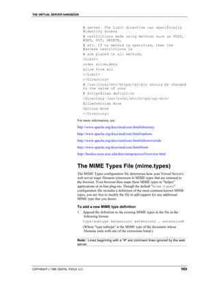 THE VIRTUAL SERVER HANDBOOK



                                  # server. The Limit directive can specifically
                                  #identify access
                                  # restrictions made using methods such as POST,
                                  #GET, PUT, DELETE,
                                  # etc. If no method is specified, then the
                                  #access restrictions is
                                  # are placed on all methods.
                                  <Limit>
                                  order allow,deny
                                  allow from all
                                  </Limit>
                                  </Directory>
                                  # /usr/local/etc/httpd/cgi-bin should be changed
                                  to the value of your
                                  # ScriptAlias definition
                                  <Directory /usr/local/etc/httpd/cgi-bin>
                                  AllowOverride None
                                  Options None
                                  </Directory>
                              For more information, see:
                              http://www.apache.org/docs/mod/core.html#directory
                              http://www.apache.org/docs/mod/core.html#options
                              http://www.apache.org/docs/mod/core.html#allowoverride
                              http://www.apache.org/docs/mod/core.html#limit
                              http://hoohoo.ncsa.uiuc.edu/docs/setup/access/Overview.html


                              The MIME Types File (mime.types)
                              The MIME Types configuration file determines how your Virtual Server's
                              web server maps filename extensions to MIME types that are returned to
                              the browser. Your browser then maps these MIME types to "helper"
                              applications or in-line plug-ins. Though the default "mime.types"
                              configuration file includes a definition of the most common known MIME
                              types, you are free to modify the file to add support for any additional
                              MIME type that you desire.

                              To add a new MIME type definition
                              1. Append the definition to the existing MIME types in the file in the
                                 following format:
                                 type/subtype extension1 extension2 … extensionN
                                  (Where "type/subtype" is the MIME type of the document whose
                                   filename ends with one of the extensions listed.)

                              Note: Lines beginning with a "#" are comment lines ignored by the web
                              server.




COPYRIGHT  1999 DIGITAL TOOLS LLC.                                                                103
 