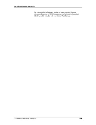 THE VIRTUAL SERVER HANDBOOK



                              The extension list includes any number of space separated filename
                              extensions. Examples of MIME type entries can be found in the default
                              MIME types file included with your Virtual Web Service.




COPYRIGHT  1999 DIGITAL TOOLS LLC.                                                                   104
 