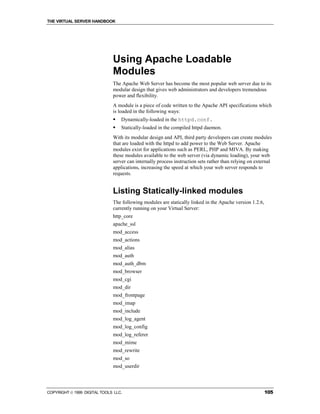 THE VIRTUAL SERVER HANDBOOK




                              Using Apache Loadable
                              Modules
                              The Apache Web Server has become the most popular web server due to its
                              modular design that gives web administrators and developers tremendous
                              power and flexibility.
                              A module is a piece of code written to the Apache API specifications which
                              is loaded in the following ways:
                              !   Dynamically-loaded in the httpd.conf.
                              !   Statically-loaded in the compiled httpd daemon.
                              With its modular design and API, third party developers can create modules
                              that are loaded with the httpd to add power to the Web Server. Apache
                              modules exist for applications such as PERL, PHP and MIVA. By making
                              these modules available to the web server (via dynamic loading), your web
                              server can internally process instruction sets rather than relying on external
                              applications, increasing the speed at which your web server responds to
                              requests.


                              Listing Statically-linked modules
                              The following modules are statically linked in the Apache version 1.2.6,
                              currently running on your Virtual Server:
                              http_core
                              apache_ssl
                              mod_access
                              mod_actions
                              mod_alias
                              mod_auth
                              mod_auth_dbm
                              mod_browser
                              mod_cgi
                              mod_dir
                              mod_frontpage
                              mod_imap
                              mod_include
                              mod_log_agent
                              mod_log_config
                              mod_log_referer
                              mod_mime
                              mod_rewrite
                              mod_so
                              mod_userdir



COPYRIGHT  1999 DIGITAL TOOLS LLC.                                                                      105
 