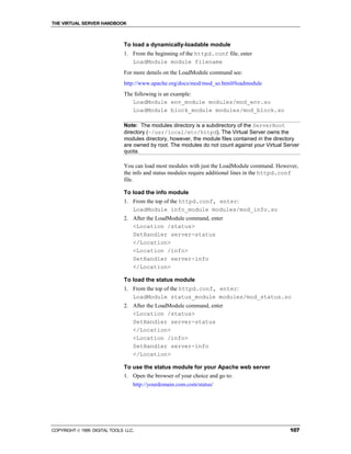 THE VIRTUAL SERVER HANDBOOK



                              To load a dynamically-loadable module
                              1. From the beginning of the httpd.conf file, enter
                                 LoadModule module filename
                              For more details on the LoadModule command see:
                              http://www.apache.org/docs/mod/mod_so.html#loadmodule
                              The following is an example:
                                 LoadModule env_module modules/mod_env.so
                                 LoadModule block_module modules/mod_block.so

                              Note: The modules directory is a subdirectory of the ServerRoot
                              directory (~/usr/local/etc/httpd). The Virtual Server owns the
                              modules directory, however, the module files contained in the directory
                              are owned by root. The modules do not count against your Virtual Server
                              quota.

                              You can load most modules with just the LoadModule command. However,
                              the info and status modules require additional lines in the httpd.conf
                              file.

                              To load the info module
                              1. From the top of the httpd.conf, enter:
                                 LoadModule info_module modules/mod_info.so
                              2. After the LoadModule command, enter
                                 <Location /status>
                                 SetHandler server-status
                                 </Location>
                                 <Location /info>
                                 SetHandler server-info
                                 </Location>

                              To load the status module
                              1. From the top of the httpd.conf, enter:
                                 LoadModule status_module modules/mod_status.so
                              2. After the LoadModule command, enter
                                 <Location /status>
                                 SetHandler server-status
                                 </Location>
                                 <Location /info>
                                 SetHandler server-info
                                 </Location>

                              To use the status module for your Apache web server
                              1. Open the browser of your choice and go to:
                                  http://yourdomain.com.com/status/




COPYRIGHT  1999 DIGITAL TOOLS LLC.                                                              107
 