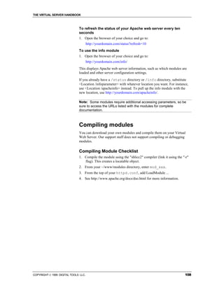 THE VIRTUAL SERVER HANDBOOK



                              To refresh the status of your Apache web server every ten
                              seconds
                              1. Open the browser of your choice and go to:
                                      http://yourdomain.com/status?refresh=10
                              To use the info module
                              1. Open the browser of your choice and go to:
                                      http://yourdomain.com/info/
                              This displays Apache web server information, such as which modules are
                              loaded and other server configuration settings.
                              If you already have a /status directory or /info directory, substitute
                              <Location /infoparameter> with whatever location you want. For instance,
                              use <Location /apacheinfo> instead. To pull up the info module with the
                              new location, use http://yourdomain.com/apacheinfo/.

                              Note: Some modules require additional accessing parameters, so be
                              sure to access the URLs listed with the modules for complete
                              documentation.



                              Compiling modules
                              You can download your own modules and compile them on your Virtual
                              Web Server. Our support staff does not support compiling or debugging
                              modules.

                              Compiling Module Checklist
                              1. Compile the module using the "shlicc2" compiler (link it using the "-r"
                                 flag). This creates a locatable object.
                              2. From your ~/www/modules directory, enter mod_xxx.
                              3. From the top of your httpd.conf, add LoadModule ...
                              4. See http://www.apache.org/docs/dso.html for more information.




COPYRIGHT  1999 DIGITAL TOOLS LLC.                                                                  108
 