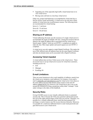 THE VIRTUAL SERVER HANDBOOK



                              !   Upgrading one of the especially high traffic virtual hosted sites to its
                                  own virtual server
                              !   Moving some sub hosts to a less-busy virtual server.
                              Either way, proper load balancing is accomplished by clients that have a
                              feel for serious virtual sub hosting. A virtual server can only host a finite
                              number of virtual hosts due to performance reasons. The following limits
                              are recommended for virtual hosting:
                              Server A: 5 sub hosts
                              Server B: 25 sub hosts
                              Server C: 60 sub hosts

                              Sharing an IP address
                              Virtual subhosting obviously uses the resources of a single virtual server to
                              accommodate the needs of multiple web sites. Among the resources that are
                              shared is the single IP address that is associated with the virtual server.
                              Search engine "spiders" which are not HTTP/1.1 compliant are unable to
                              index the sites. Most major spiders and search engines are now HTTP/1.1
                              compliant.
                              A virtual server can only support a single Digital Certificate. This makes the
                              use of SSL difficult since all subhosts must use the same Digital Certificate
                              and only one domain name can be associated with a Digital Certificate.

                              Accessing Telnet impeded
                              A virtual subhost does not have Telnet access to the virtual server. There
                              are several ways to set up virtual server access for virtual host customers,
                              including access via:
                              !   FTP
                              !   iManager
                              !   FrontPage 98

                              E-mail Limitations
                              There are some limitations to the e-mail capability of subhosts, namely how
                              the virtual server interprets e-mail addresses. For instance, if you send e-
                              mail to john@abc.com and john@xyz.com the virtual server views these as
                              the same address because both domain names resolve to the same IP
                              address (john@192.41.5.2). However, the Virtual Server has a way to get
                              around this limitation by using a proprietary utility titled "virtmaps." Look
                              under virtmaps in the index of this handbook.

                              Security Risks
                              Giving CGI-BIN access to your virtually subhosted clients is a potential
                              security risk. This is because the CGIs your customers upload and execute
                              have all of the rights and privileges of the CGIs you execute. Therefore, it is
                              possible for a virtually-subhosted client, which has been granted CGI
                              privileges, to read or remove any file in your directory hierarchy. Moreover,
                              it is possible for a malicious subhosted client to crack weak passwords and
                              gain shell access to your virtual server.




COPYRIGHT  1999 DIGITAL TOOLS LLC.                                                                       110
 