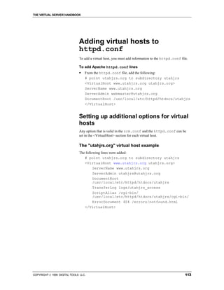 THE VIRTUAL SERVER HANDBOOK




                              Adding virtual hosts to
                              httpd.conf
                              To add a virtual host, you must add information to the httpd.conf file.

                              To add Apache httpd.conf lines
                              !   From the httpd.conf file, add the following:
                                  # point utahjrs.org to subdirectory utahjrs
                                  <VirtualHost www.utahjrs.org utahjrs.org>
                                  ServerName www.utahjrs.org
                                  ServerAdmin webmaster@utahjrs.org
                                  DocumentRoot /usr/local/etc/httpd/htdocs/utahjrs
                                  </VirtualHost>


                              Setting up additional options for virtual
                              hosts
                              Any option that is valid in the srm.conf and the httpd.conf can be
                              set in the <VirtualHost> section for each virtual host.

                              The "utahjrs.org" virtual host example
                              The following lines were added:
                                 # point utahjrs.org to subdirectory utahjrs
                                 <VirtualHost www.utahjrs.org utahjrs.org>
                                       ServerName www.utahjrs.org
                                       ServerAdmin utahjrs@utahjrs.org
                                       DocumentRoot
                                       /usr/local/etc/httpd/htdocs/utahjrs
                                       TransferLog logs/utahjrs_access
                                       ScriptAlias /cgi-bin/
                                       /usr/local/etc/httpd/htdocs/utahjrs/cgi-bin/
                                       ErrorDocument 404 /errors/notfound.html
                                 </VirtualHost>




COPYRIGHT  1999 DIGITAL TOOLS LLC.                                                                112
 