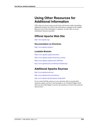 THE VIRTUAL SERVER HANDBOOK




                              Using Other Resources for
                              Additional Information
                              URLs that you access using your favorite web browser make outstanding
                              additional resources for much of the information contained in this chapter.
                              Because some of the information is dynamic, use the URLs to access
                              information whenever possible.


                              Official Apache Web Site
                              http://www.apache.org/

                              Documentation on Directives
                              http://www.apache.org/docs/

                              Loadable Modules
                              Http://www.apache.org/docs/dso.html
                              Http://www.apache.org/docs/mod/mod_so.html
                              Http://www.apache.org/docs/misc/API.html
                              http://www.apacheweek.com/features/modulesoup/


                              Additional Apache Sources
                              http://www.apacheweek.com/
                              http://www.apacheweek.com/features/
                              http://www.apache.org/info/apache_books.html
                              If you cannot find the answers to your questions after accessing these
                              resources, please send an E-mail message to our Technical Support staff.
                              They are more than happy to answer any questions or resolve any concerns
                              that you have.




COPYRIGHT  1999 DIGITAL TOOLS LLC.                                                                   113
 