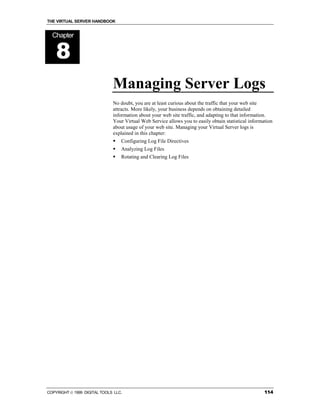 THE VIRTUAL SERVER HANDBOOK


  Chapter


    8
                              Managing Server Logs
                              No doubt, you are at least curious about the traffic that your web site
                              attracts. More likely, your business depends on obtaining detailed
                              information about your web site traffic, and adapting to that information.
                              Your Virtual Web Service allows you to easily obtain statistical information
                              about usage of your web site. Managing your Virtual Server logs is
                              explained in this chapter:
                              !   Configuring Log File Directives
                              !   Analyzing Log Files
                              !   Rotating and Clearing Log Files




COPYRIGHT  1999 DIGITAL TOOLS LLC.                                                                   114
 