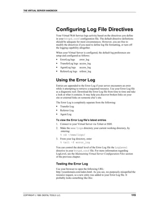 THE VIRTUAL SERVER HANDBOOK




                              Configuring Log File Directives
                              Your Virtual Web Service logs activity based on the directives you define
                              in your httpd.conf configuration file. The default directive definitions
                              should be adequate for most circumstances. However, you are free to
                              modify the directives if you need to define log file formatting, or turn off
                              the logging capability altogether.
                              When your Virtual Server is configured, the default log preferences are
                              setup and configured as follows:
                              !   ErrorLog logs      error_log
                              !   TransferLog logs access_log
                              !   AgentLog logs      access_log
                              !   RefererLog logs referer_log


                              Using the Error Log
                              Entries are appended to the Error Log if your server encounters an error
                              while it attempting to retrieve a requested resource. Use your Error Log file
                              as a diagnostic tool. Download the Error Log file from time to time and take
                              a look at what it contains. It may help you discover broken links on your
                              site or external links on someone else’s site.
                              The Error Log is completely separate from the following:
                              !   Transfer Log
                              !   Referrer Log
                              !   Agent Log

                              To view the Error Log file’s latest entries
                              1. Connect to your Virtual Server via Telnet or SSH.
                              2. Make the www/logs directory your current working directory, by
                                 entering:
                                 % cd ~/www/logs/
                              3. From your log directory, enter
                                 % tail –f error_log
                              You can control the detail level of the Error Log file the LogLevel
                              directive in your httpd.conf file. For more information regarding
                              LogLevel, see the Maintaining Virtual Server Configuration Files section
                              of the previous chapter.

                              Testing the Error Log
                              Use your browser to open the following URL:
                              http://yourdomain.com/index.hmtl. As you see, we purposely misspelled the
                              resource request, so a new entry was added to your Error Log file. It
                              probably looks something like this:




COPYRIGHT  1999 DIGITAL TOOLS LLC.                                                                     115
 