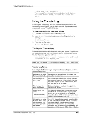 THE VIRTUAL SERVER HANDBOOK



                                   [date and time] access to
                                  /usr/local/etc/httpd/htdocs/index.hmtl failed
                                  for some.remote.host, reason: File does not
                                  exist


                              Using the Transfer Log
                              If your log file is not empty, the "tail" command displays an echo of the
                              latest entries in the Transfer Log file. Each entry line represents a resource
                              request made to your Virtual Web Service.

                              To view the Transfer Log file’s latest entries
                              1. Connect to your Virtual Server via Telnet or SSH.
                              2. Make the www/logs directory your current working directory, by
                                 entering:
                                 % cd ~/www/logs/
                              3. From your log file, enter
                                 % tail –f access_log

                              Testing the Transfer Log
                              Use your web browser to access the main index page of your Virtual Server.
                              As you access the page with your browser, new log entries append to your
                              log file. The entries appear as follows::
                                  some.remote.host - user - [access date and time]
                                  "request" status bytes_sent

                              Note: You can exit the tail command by entering "Ctrl-C" at any time.


                              Transfer Log Format
                              Each entry in the Transfer Log is comprised of six specific parts, as shown
                              in the following table:
                                First part of the entry:   Represents the remote host or IP address that
                                "some.remote.host"         requested the resource.
                                Second part of the         The User ID that was required in order to access
                                entry: "user"              the requested resource. If the resource that was
                                                           requested requires no user authentication, then
                                                           this data field will be left blank.
                                Third party of the         [Enclosed by square brackets] the log entry is
                                entry: time stamp          precise to the second.

                                Fourth part of the         The resource request itself is comprised of three
                                entry:                     data fields: 1) the method of the request (GET,
                                                           POST, etc.). 2) the local URL of the resource
                                "Resource request"         requested. 3) the HTTP version used by the client
                                                           (which in most cases is HTTP/1.0).
                                Fifth part of the entry:   The HTTP Status Codes range in value from 200
                                Numeric status code        to 599. Values from 200-299 indicate successful
                                that represents the        responses. Values that range from 300-399
                                server’s response to       indicate redirection, i.e. the resource at the
                                the request                requested URL as moved to another location. Any
                                                           status code with a value of 400 or above indicates



COPYRIGHT  1999 DIGITAL TOOLS LLC.                                                                         116
 