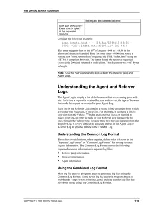 THE VIRTUAL SERVER HANDBOOK



                                                             the request encountered an error.

                                  Sixth part of the entry:
                                  Exact size (in bytes)
                                  of the requested
                                  resource

                              Consider the following example:
                                 some.remote.host - - [19/Aug/1998:13:48:56 –
                                 0600] "GET /index.html HTTP/1.0" 200 4817
                              This entry suggests that on the 19th of August 1998 at 1:48:56 in the
                              afternoon Mountain Standard Time (or some other –0600 time zone), a
                              remote host "some.remote.host" requested the URL "index.html" using an
                              HTTP/1.0 compliant browser. The server found the resource requested
                              (status code 200) and returned it to the client. The document was 4817 bytes
                              in length.

                              Note: Use the "tail" command to look at both the Referrer (sic) and
                              Agent Logs.



                              Understanding the Agent and Referrer
                              Logs
                              The Agent Log is simply a list of the browsers that are accessing your web
                              site. Each time a request is received by your web server, the type of browser
                              that made the request is recorded in your Agent Log.
                              Each line in the Referrer Log contains a record of the document from which
                              a resource was requested, if one exists. For example, if you have a link to
                              your site from the Yahoo! TM Index and someone clicks on that link to
                              access your site, an entry is made in your Referrer Log that records the
                              click-through the Yahoo! Site. Because these two files are separate from the
                              Transfer Log, it is very difficult to associate entries in the Agent Log or
                              Referrer Log to specific entries in the Transfer Log.

                              Understanding the Common Log Format
                              Three directive definitions, when together, define what is known as the
                              "Separate Log Format" or "Common Log Format" for storing resource
                              request information. The Common Log Format stores the following
                              requested resource information in separate log files:
                              !     Referrer (sic) information
                              !     Browser information
                              !     Agent information

                              Using the Combined Log Format
                              Most log file analysis programs analyze generated log files using the
                              Common Log Format. Some newer log file analysis programs (such as
                              WebTrends – http://www.webtrends.com/) analyze transfer log files that
                              have been stored using the Combined Log Format.




COPYRIGHT  1999 DIGITAL TOOLS LLC.                                                                     117
 