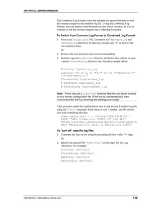 THE VIRTUAL SERVER HANDBOOK



                              The Combined Log Format stores the referrer and agent information with
                              the resource request in the transfer log file. Using the Combined Log
                              Format, you can analyze what browsers access which resource, as well as
                              whether or not the resource request had a referring document.

                              To Switch from Common Log Format to Combined Log Format
                              1. From your httpd.conf file, "comment out" the AgentLog and
                                 RefererLog directives by placing a pound sign "#" in front of the
                                 two directive lines
                                  Or
                              2. Remove the two directive lines (not recommended).
                              3. Include a special LogFormat directive definition line in front of your
                                  current TransferLog directive line. See the example below:

                                  ErrorLog logs/error_log
                                  LogFormat "%h %l %u %t "%r" %>s %b "%{Referer}i"
                                  "%{User-Agent}i""
                                  TransferLog logs/access_log
                                  # AgentLog logs/agent_log
                                  # RefererLog logs/referer_log

                              Note: There may be a LogFormat directive like the one above located
                              in your server configuration file. If the line is commented out, then
                              uncomment the line by removing the leading pound sign.

                              After you have made the modifications take a look at your Transfer Log file
                              using the "tail" command. Each entry in your Transfer Log file should
                              now look something like this:
                                  some.remote.host - - [19/Aug/1998:13:48:56 –
                                  0600] "GET /index.html HTTP/1.0" 200 4817
                                  "http://another.remote.host/path/info/document.h
                                  tml" "Mozilla/3.01 (X11; I; BSD/OS 2.0 i386)"

                              To "turn off" specific log files
                              1. Comment the line out by using by preceding the line with a "#" sign.
                                  Or
                              2. Specify the special file "/dev/null" as the target for the Log
                                 directives. For example:
                                 ErrorLog /dev/null
                                 TransferLog /dev/null
                                 AgentLog /dev/null
                                 RefererLog /dev/null




COPYRIGHT  1999 DIGITAL TOOLS LLC.                                                                  118
 