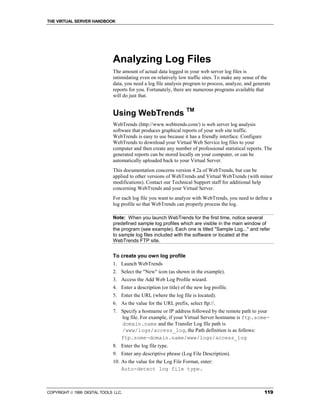 THE VIRTUAL SERVER HANDBOOK




                              Analyzing Log Files
                              The amount of actual data logged in your web server log files is
                              intimidating even on relatively low traffic sites. To make any sense of the
                              data, you need a log file analysis program to process, analyze, and generate
                              reports for you. Fortunately, there are numerous programs available that
                              will do just that.


                              Using WebTrends TM
                              WebTrends (http://www.webtrends.com/) is web server log analysis
                              software that produces graphical reports of your web site traffic.
                              WebTrends is easy to use because it has a friendly interface. Configure
                              WebTrends to download your Virtual Web Service log files to your
                              computer and then create any number of professional statistical reports. The
                              generated reports can be stored locally on your computer, or can be
                              automatically uploaded back to your Virtual Server.
                              This documentation concerns version 4.2a of WebTrends, but can be
                              applied to other versions of WebTrends and Virtual WebTrends (with minor
                              modifications). Contact our Technical Support staff for additional help
                              concerning WebTrends and your Virtual Server.
                              For each log file you want to analyze with WebTrends, you need to define a
                              log profile so that WebTrends can properly process the log.

                              Note: When you launch WebTrends for the first time, notice several
                              predefined sample log profiles which are visible in the main window of
                              the program (see example). Each one is titled "Sample Log..." and refer
                              to sample log files included with the software or located at the
                              WebTrends FTP site.


                              To create you own log profile
                              1. Launch WebTrends
                              2. Select the "New" icon (as shown in the example).
                              3. Access the Add Web Log Profile wizard.
                              4. Enter a description (or title) of the new log profile.
                              5. Enter the URL (where the log file is located).
                              6. As the value for the URL prefix, select ftp://.
                              7. Specify a hostname or IP address followed by the remote path to your
                                 log file. For example, if your Virtual Server hostname is ftp.some-
                                 domain.name and the Transfer Log file path is
                                 /www/logs/access_log, the Path definition is as follows:
                                 ftp.some-domain.name/www/logs/access_log
                              8. Enter the log file type.
                              9. Enter any descriptive phrase (Log File Description).
                              10. As the value for the Log File Format, enter:
                                  Auto-detect log file type.



COPYRIGHT  1999 DIGITAL TOOLS LLC.                                                                    119
 