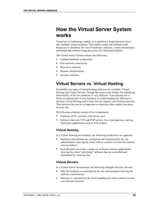 THE VIRTUAL SERVER HANDBOOK




                              How the Virtual Server System
                              works
                              Virtual server technology enables us to partition a single physical server
                              into multiple virtual machines. This enables small and medium-sized
                              businesses to distribute the cost of hardware, software, system maintenance,
                              and bandwidth without losing the power of a dedicated solution.
                              The Virtual Server System utilizes the following:
                              !   Updated hardware components
                              !   Fast network connectivity
                              !   Innovative software
                              !   Remote administration
                              !   Security solutions


                              Virtual Servers vs. Virtual Hosting
                              Essentially two types of shared hosting solutions are available: Virtual
                              Hosting and Virtual Servers. Though the terms seem similar, the underlying
                              functionality of the two solutions is very different. Your Internet site is
                              likely an integral part of your business, so understanding the differences
                              between Virtual Hosting and Virtual Servers impacts your hosting decision.
                              This decision that can be as important as choosing what content you place
                              on your site.
                              Web Hosting solutions consist of two components:
                              !   Hardware (CPU, memory, disk drives, etc).
                              !   Software (the web, FTP and POP servers, the e-mail gateway, and any
                                  third party applications such as CGI scripts).

                              Virtual Hosting
                              In a Virtual Hosting environment, the following weaknesses are apparent:
                              !   Hardware and software are configured and customized by the site
                                  administrators (leaving the client with no control over how the Internet
                                  services behave.
                              !   Each physical server has a single set of shared software applications
                                  (leaving the client "sub-letting" software that are controlled and
                                  maintained by someone else.

                              Virtual Servers
                              In a Virtual Server environment, the following strengths become obvious:
                              !   Only the hardware is controlled by the site administrators (leaving the
                                  software autonomous).
                              !   Software is controlled by the client (enabling the client control over the
                                  core Internet services).




COPYRIGHT  1999 DIGITAL TOOLS LLC.                                                                       12
 