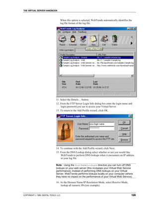 THE VIRTUAL SERVER HANDBOOK



                                  When this option is selected, WebTrends automatically identifies the
                                  log file format of the log file.




                              11. Select the Details… button.
                              12. From the FTP Server Login Info dialog box enter the login name and
                                  login password you use to access your Virtual Server.
                              13. To return to the Add Profile wizard, click OK.




                              14. To continue with the Add Profile wizard, click Next.
                              15. From the DNS Lookup dialog select whether or not you would like
                                  WebTrends to perform DNS lookups when it encounters an IP address
                                  in your log file.

                              Note: Using the HostNameLookups directive you can turn off DNS
                              lookups on your web server (this increases your Virtual Web Service
                              performance). Instead of performing DNS lookups on your Virtual
                              Server, WebTrends performs lookups locally on your computer (where
                              they have no impact on the performance of your Virtual Web Service).

                              16. As the Domain Name/IP Resolution Mode, select Resolve Mode,
                                  lookup all numeric IPs (see example).


COPYRIGHT  1999 DIGITAL TOOLS LLC.                                                                  120
 