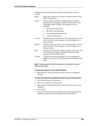 THE VIRTUAL SERVER HANDBOOK



                              Under the Memorized Report Name field, the following five tabs are
                              available:
                              Range         Range items enable you to isolate a specified period of time
                                            within the log report.
                              Format        Format contains a number of output formats. The report
                                            generated by WebTrends is stored in the format you select.
                                            The default output is HTML, but output can be to the
                                            following:
                                            !   Microsoft Word document
                                            !   Microsoft Excel Document
                                            !   A Comma Delimited Document
                                            !   A Plain Text Document
                              Save As       Specifies where you want to store the output report. You can
                                            store it locally on your computer, or you can upload it to a
                                            remote location.
                              Mail To       Specifies where you want to store the output report. You can
                                            store it locally on your computer, or you can upload it to a
                                            remote location.
                              Style         Style items that define the stylistic display of the report, such
                                            as Title, Report Language, and Report Style (styles that
                                            modify the outlook of the report).
                              Content       Content items specify the graph(s) you want displayed or
                                            hidden as well as how many elements are considered in each
                                            graph.

                              Note: Please experiment with the settings to customize the output
                              report to your liking.

                              To store the report on your local machine
                              !   Select the file:// and use the browse button to choose a destination
                                  location.

                              To place the report (using WebTrends) on your Virtual Server
                              1. As the transfer protocol, choose ftp://
                              2. Enter your virtual server domain name
                              3. Enter the path to the destination file in the text field (as shown in the
                                 example).
                              4. Select Login…
                              5. From the FTP Server Login Info dialog, enter your Login Name and
                                 Login Password that you use to log into your Virtual Server.




COPYRIGHT  1999 DIGITAL TOOLS LLC.                                                                       123
 