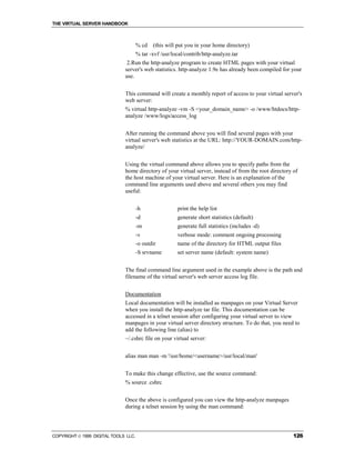THE VIRTUAL SERVER HANDBOOK



                                      % cd   (this will put you in your home directory)
                                      % tar -xvf /usr/local/contrib/http-analyze.tar
                               2.Run the http-analyze program to create HTML pages with your virtual
                              server's web statistics. http-analyze 1.9e has already been compiled for your
                              use.


                              This command will create a monthly report of access to your virtual server's
                              web server:
                              % virtual http-analyze -vm -S <your_domain_name> -o /www/htdocs/http-
                              analyze /www/logs/access_log


                              After running the command above you will find several pages with your
                              virtual server's web statistics at the URL: http://YOUR-DOMAIN.com/http-
                              analyze/


                              Using the virtual command above allows you to specify paths from the
                              home directory of your virtual server, instead of from the root directory of
                              the host machine of your virtual server. Here is an explanation of the
                              command line arguments used above and several others you may find
                              useful:


                                      -h                print the help list
                                      -d                generate short statistics (default)
                                      -m                generate full statistics (includes -d)
                                      -v                verbose mode: comment ongoing processing
                                      -o outdir         name of the directory for HTML output files
                                      -S srvname        set server name (default: system name)


                              The final command line argument used in the example above is the path and
                              filename of the virtual server's web server access log file.


                              Documentation
                              Local documentation will be installed as manpages on your Virtual Server
                              when you install the http-analyze tar file. This documentation can be
                              accessed in a telnet session after configuring your virtual server to view
                              manpages in your virtual server directory structure. To do that, you need to
                              add the following line (alias) to
                              ~/.cshrc file on your virtual server:


                              alias man man -m '/usr/home/<username>/usr/local/man'


                              To make this change effective, use the source command:
                              % source .cshrc


                              Once the above is configured you can view the http-analyze manpages
                              during a telnet session by using the man command:




COPYRIGHT  1999 DIGITAL TOOLS LLC.                                                                     126
 