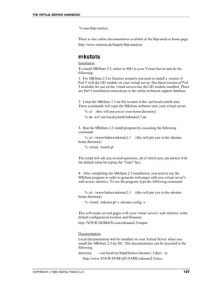 THE VIRTUAL SERVER HANDBOOK



                               % man http-analyze


                              There is also online documentation available at the http-analyze home page:
                              http://www.netstore.de/Supply/http-analyze/


                              mkstats
                              Installation
                              To install MKStats 2.3, telnet or SSH to your Virtual Server and do the
                              following:
                              1. For MKStats 2.3 to function properly you need to install a version of
                              Perl 5 with the GD module on your virtual server. Our latest version of Perl
                              5 available for use on the virtual servers has the GD module installed. There
                              are Perl 5 installation instructions in the online technical support database.


                              2. Untar the MKStats 2.3 tar file located in the /usr/local/contrib area.
                              These commands will copy the MKStats software onto your virtual server.
                                      % cd    (this will put you in your home directory)
                                      % tar -xvf /usr/local/contrib/mkstats2.3.tar


                              3. Run the MKStats 2.3 install program by executing the following
                              command:
                                 % cd ~/www/htdocs/mkstats2.3             (this will put you in the mkstats
                              home directory)
                                      % virtual ./install.pl


                              The script will ask you several questions, all of which you can answer with
                              the default value by typing the "Enter" key.


                              4. After completing the MKStats 2.3 installation, you need to run the
                              MKStats program in order to generate web pages with you virtual server's
                              web access statistics. To run the program, type the following command:


                                 % cd ~/www/htdocs/mkstats2.3             (this will put you in the mkstats
                              home directory)
                                      % virtual ./mkstats.pl -c mkstats.config -v


                              This will create several pages with your virtual server's web statistics at the
                              default configuration location and filename:
                              http://YOUR-DOMAIN.com/mkstats2.3/output


                              Documentation
                              Local documentation will be installed on your Virtual Server when you
                              install the MKStats 2.3 tar file. This documentation can be accessed in the
                              following
                              directory:        ~/usr/local/etc/httpd/htdocs/mkstats2.3/docs or
                                 http://www.YOUR-DOMAIN.NAME/mkstats2.3/docs


COPYRIGHT  1999 DIGITAL TOOLS LLC.                                                                           127
 